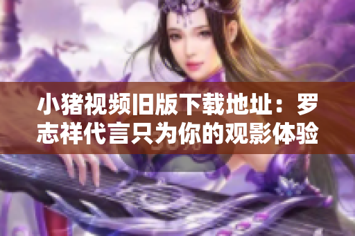 小猪视频旧版下载地址：罗志祥代言只为你的观影体验！