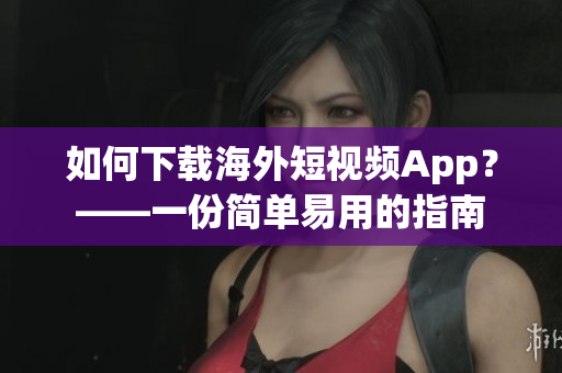 如何下载海外短视频App？——一份简单易用的指南