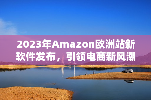 2023年Amazon欧洲站新软件发布，引领电商新风潮