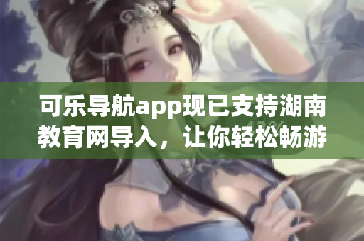 可乐导航app现已支持湖南教育网导入，让你轻松畅游学术资讯