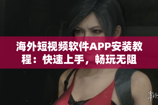 海外短视频软件APP安装教程：快速上手，畅玩无阻