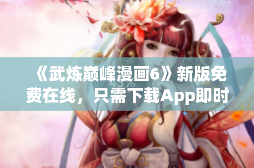 《武炼巅峰漫画6》新版免费在线，只需下载App即时看！