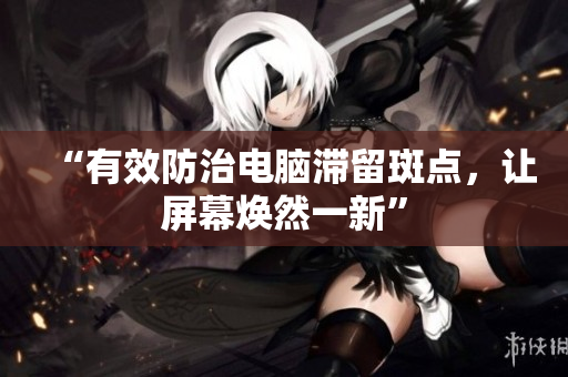 “有效防治电脑滞留斑点，让屏幕焕然一新”