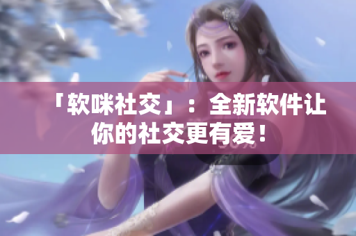 「软咪社交」：全新软件让你的社交更有爱！