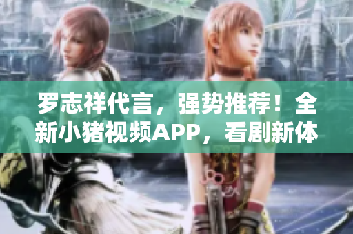 罗志祥代言，强势推荐！全新小猪视频APP，看剧新体验！