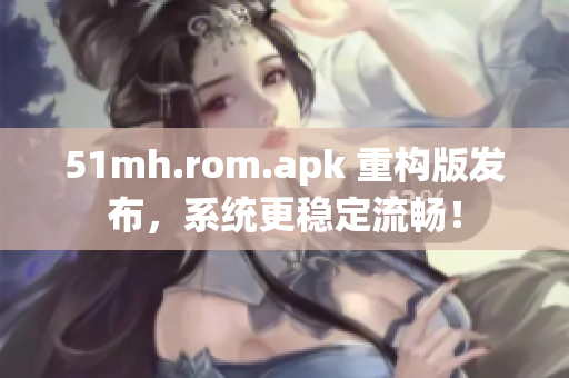 51mh.rom.apk 重构版发布，系统更稳定流畅！