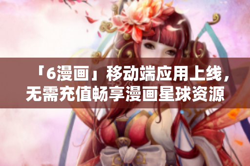 「6漫画」移动端应用上线，无需充值畅享漫画星球资源！