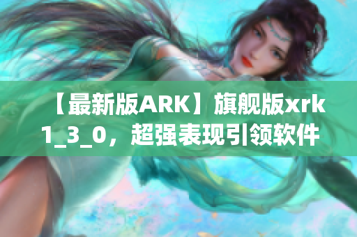 【最新版ARK】旗舰版xrk1_3_0，超强表现引领软件升级！