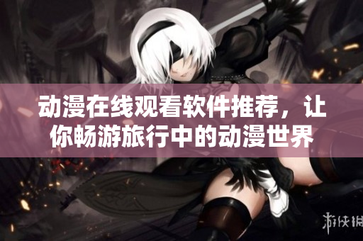 动漫在线观看软件推荐，让你畅游旅行中的动漫世界