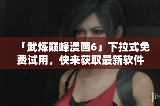 「武炼巅峰漫画6」下拉式免费试用，快来获取最新软件阅读体验！
