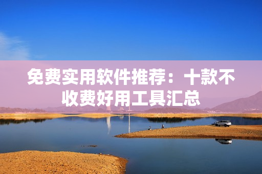 免费实用软件推荐：十款不收费好用工具汇总