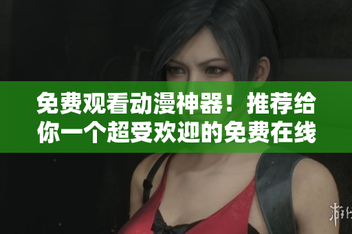 免费观看动漫神器！推荐给你一个超受欢迎的免费在线漫画软件