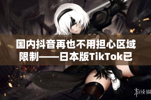 国内抖音再也不用担心区域限制——日本版TikTok已可破解使用！
