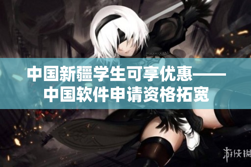 中国新疆学生可享优惠——中国软件申请资格拓宽