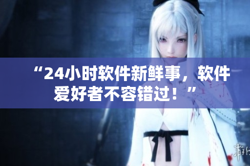 “24小时软件新鲜事，软件爱好者不容错过！”