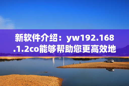新软件介绍：yw192.168.1.2co能够帮助您更高效地管理您的网络