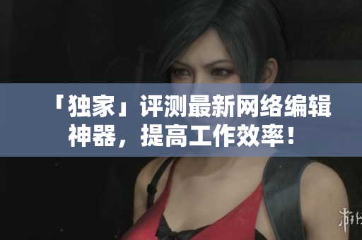 「独家」评测最新网络编辑神器，提高工作效率！