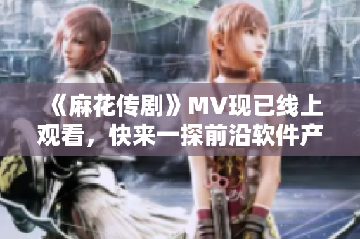 《麻花传剧》MV现已线上观看，快来一探前沿软件产业！