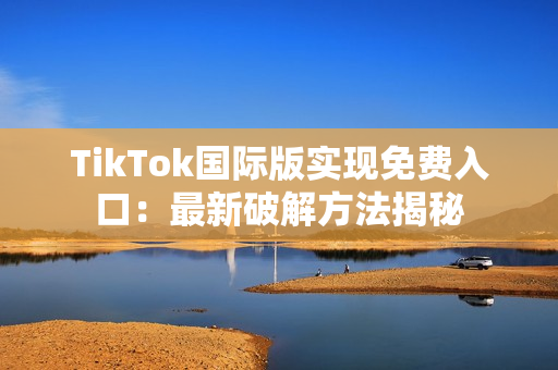 TikTok国际版实现免费入口：最新破解方法揭秘