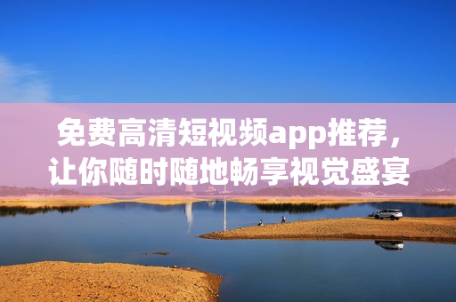 免费高清短视频app推荐，让你随时随地畅享视觉盛宴