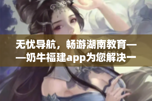 无忧导航，畅游湖南教育——奶牛福建app为您解决一切软件导航问题
