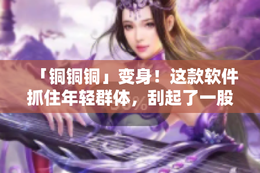 「铜铜铜」变身！这款软件抓住年轻群体，刮起了一股水印编辑热潮