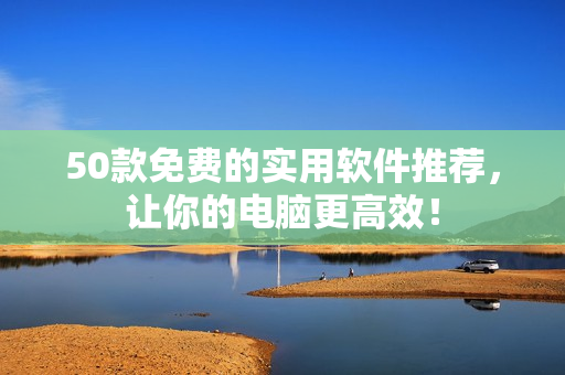 50款免费的实用软件推荐，让你的电脑更高效！