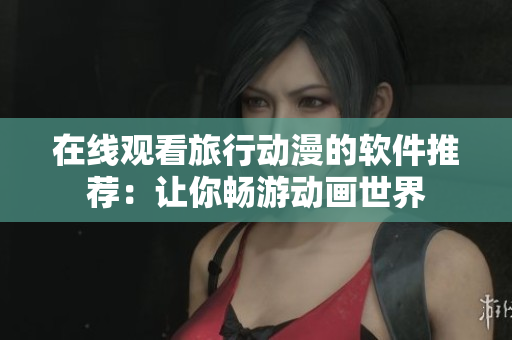 在线观看旅行动漫的软件推荐：让你畅游动画世界