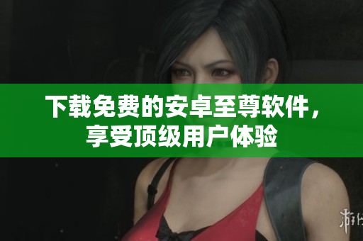 下载免费的安卓至尊软件，享受顶级用户体验