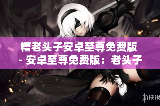 糟老头子安卓至尊免费版 - 安卓至尊免费版：老头子的最爱