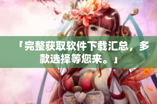 「完整获取软件下载汇总，多款选择等您来。」