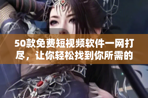 50款免费短视频软件一网打尽，让你轻松找到你所需的！