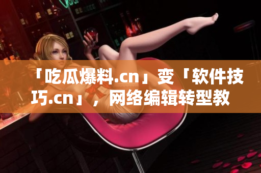 「吃瓜爆料.cn」变「软件技巧.cn」，网络编辑转型教你轻松掌握！