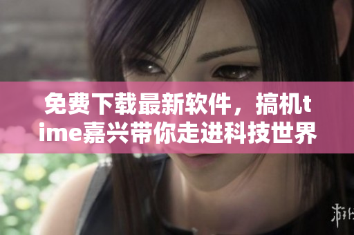 免费下载最新软件，搞机time嘉兴带你走进科技世界
