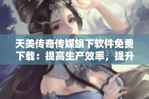 天美传奇传媒旗下软件免费下载：提高生产效率，提升工作流程