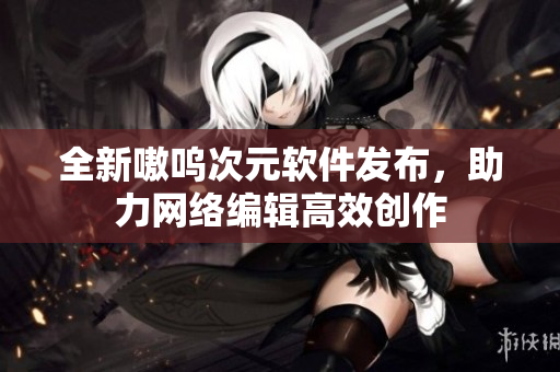 全新嗷呜次元软件发布，助力网络编辑高效创作