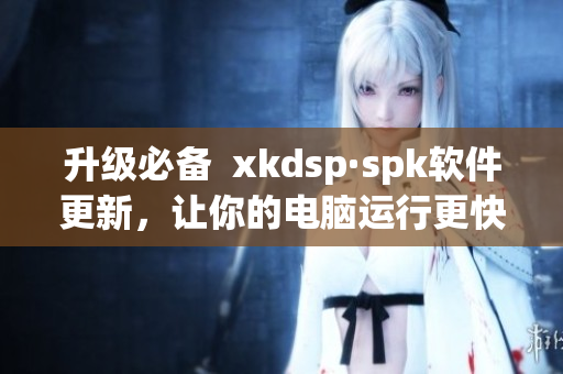 升级必备  xkdsp·spk软件更新，让你的电脑运行更快更稳定