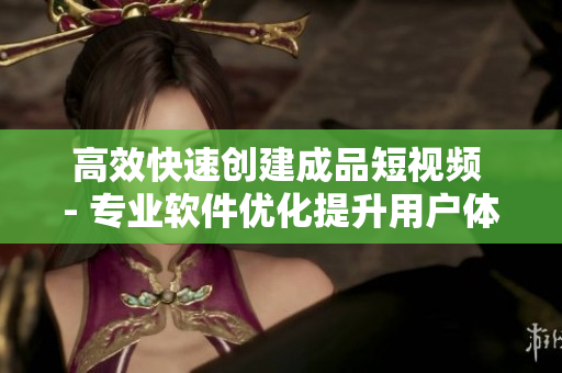 高效快速创建成品短视频 - 专业软件优化提升用户体验