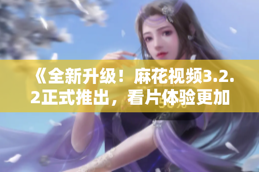 《全新升级！麻花视频3.2.2正式推出，看片体验更加流畅》