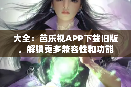 大全：芭乐视APP下载旧版，解锁更多兼容性和功能