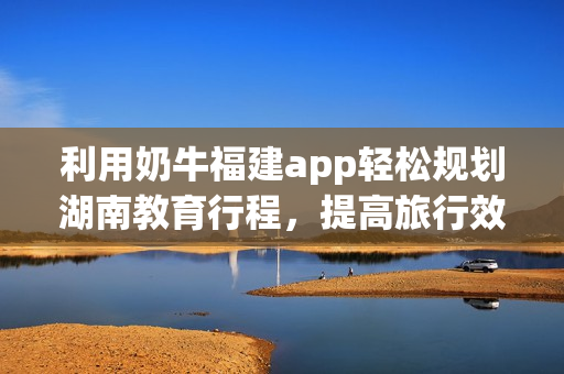 利用奶牛福建app轻松规划湖南教育行程，提高旅行效率