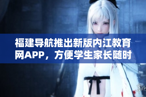 福建导航推出新版内江教育网APP，方便学生家长随时查询学校信息