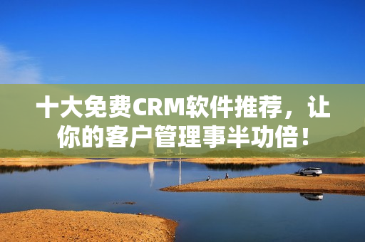 十大免费CRM软件推荐，让你的客户管理事半功倍！