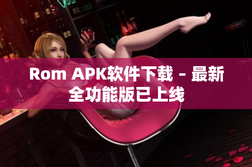 Rom APK软件下载 – 最新全功能版已上线