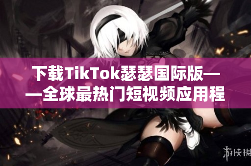 下载TikTok瑟瑟国际版——全球最热门短视频应用程序