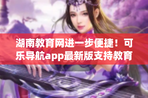 湖南教育网进一步便捷！可乐导航app最新版支持教育网导入