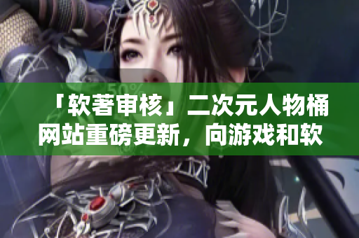 「软著审核」二次元人物桶网站重磅更新，向游戏和软件开发者敞开大门！