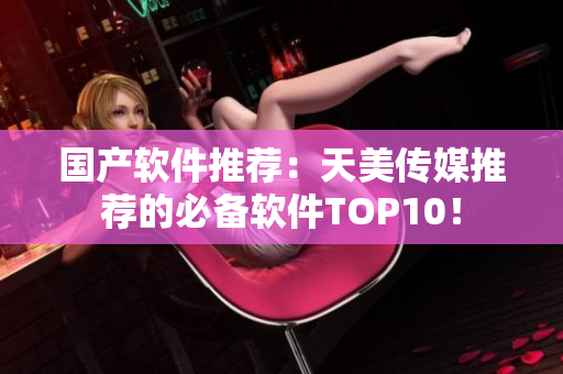 国产软件推荐：天美传媒推荐的必备软件TOP10！