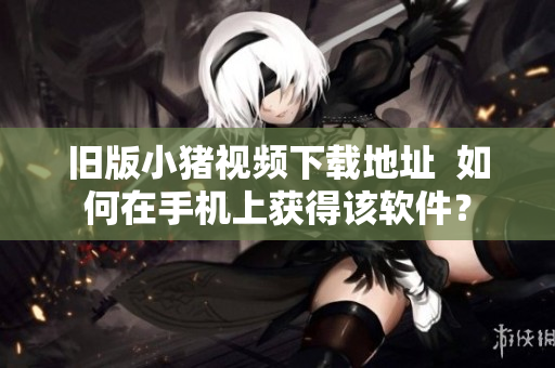 旧版小猪视频下载地址  如何在手机上获得该软件？