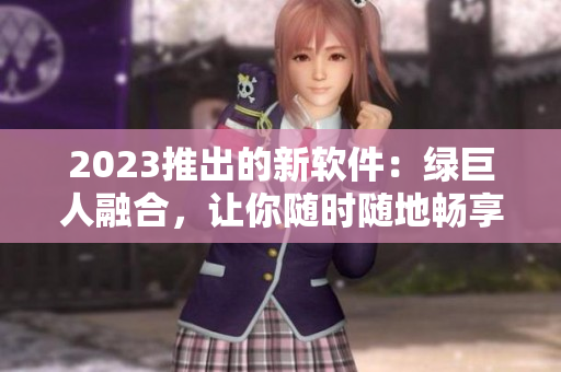 2023推出的新软件：绿巨人融合，让你随时随地畅享榴莲草莓秋葵！